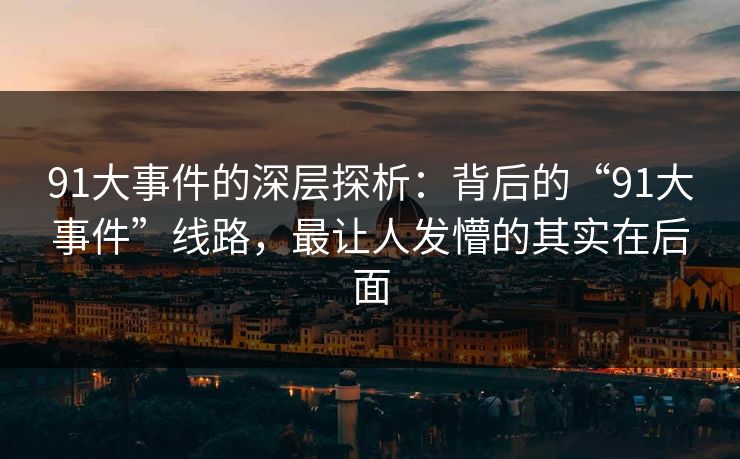 91大事件的深层探析：背后的“91大事件”线路，最让人发懵的其实在后面