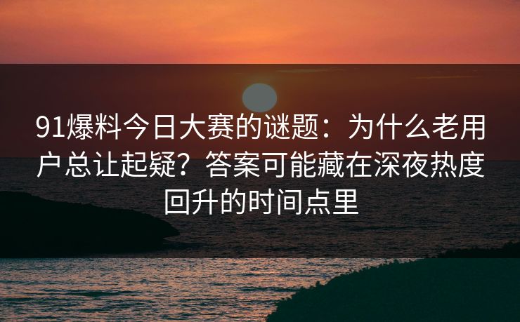 91爆料今日大赛的谜题：为什么老用户总让起疑？答案可能藏在深夜热度回升的时间点里