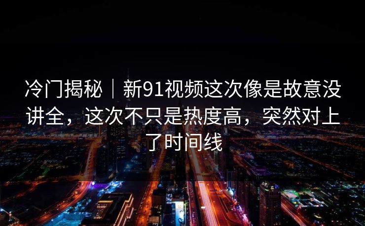 冷门揭秘｜新91视频这次像是故意没讲全，这次不只是热度高，突然对上了时间线