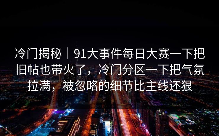 冷门揭秘｜91大事件每日大赛一下把旧帖也带火了，冷门分区一下把气氛拉满，被忽略的细节比主线还狠