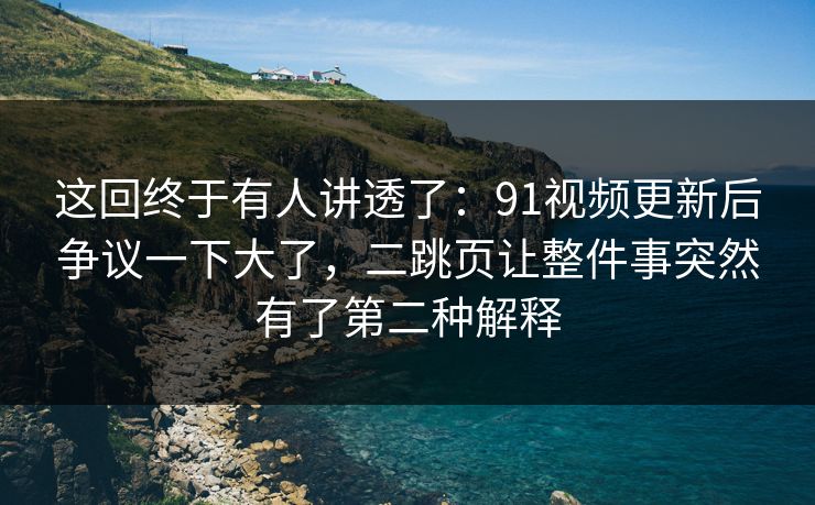 这回终于有人讲透了：91视频更新后争议一下大了，二跳页让整件事突然有了第二种解释