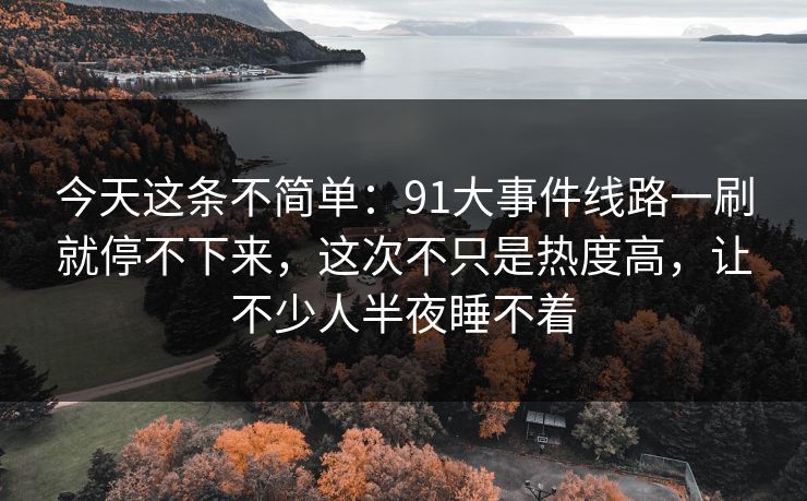 今天这条不简单：91大事件线路一刷就停不下来，这次不只是热度高，让不少人半夜睡不着
