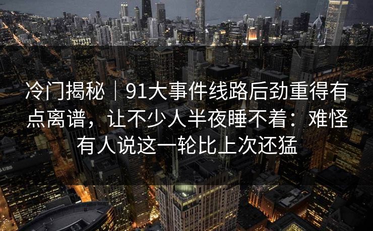 冷门揭秘｜91大事件线路后劲重得有点离谱，让不少人半夜睡不着：难怪有人说这一轮比上次还猛