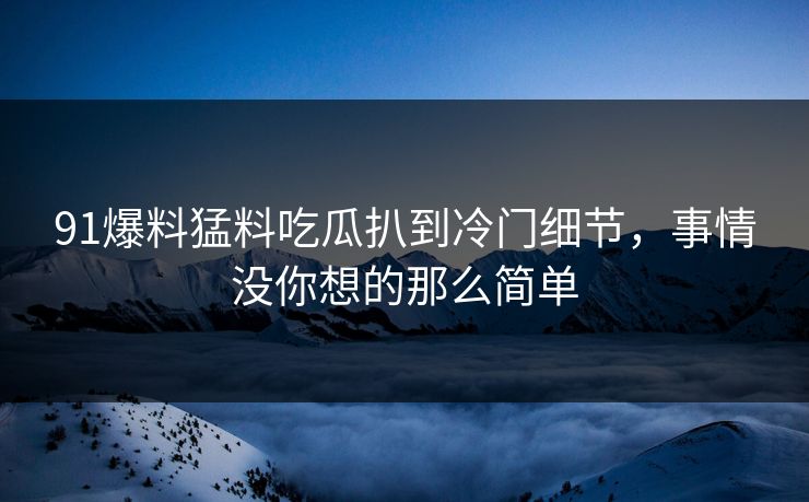 91爆料猛料吃瓜扒到冷门细节，事情没你想的那么简单