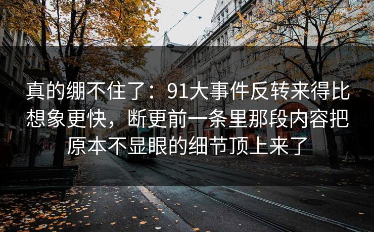 真的绷不住了：91大事件反转来得比想象更快，断更前一条里那段内容把原本不显眼的细节顶上来了
