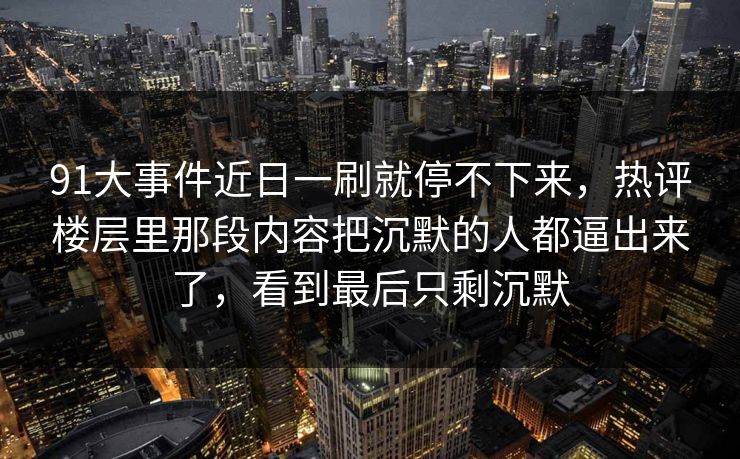 91大事件近日一刷就停不下来，热评楼层里那段内容把沉默的人都逼出来了，看到最后只剩沉默
