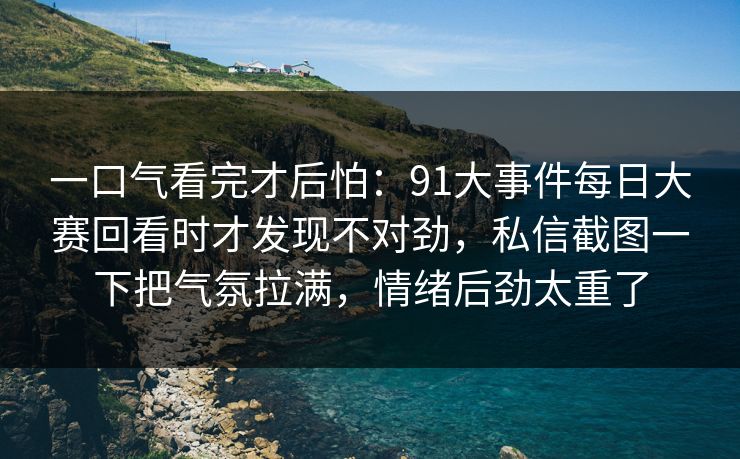 一口气看完才后怕：91大事件每日大赛回看时才发现不对劲，私信截图一下把气氛拉满，情绪后劲太重了