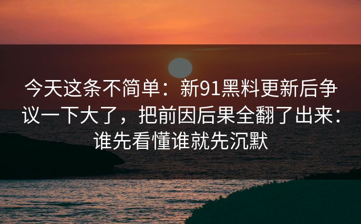 今天这条不简单：新91黑料更新后争议一下大了，把前因后果全翻了出来：谁先看懂谁就先沉默