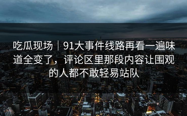 吃瓜现场｜91大事件线路再看一遍味道全变了，评论区里那段内容让围观的人都不敢轻易站队