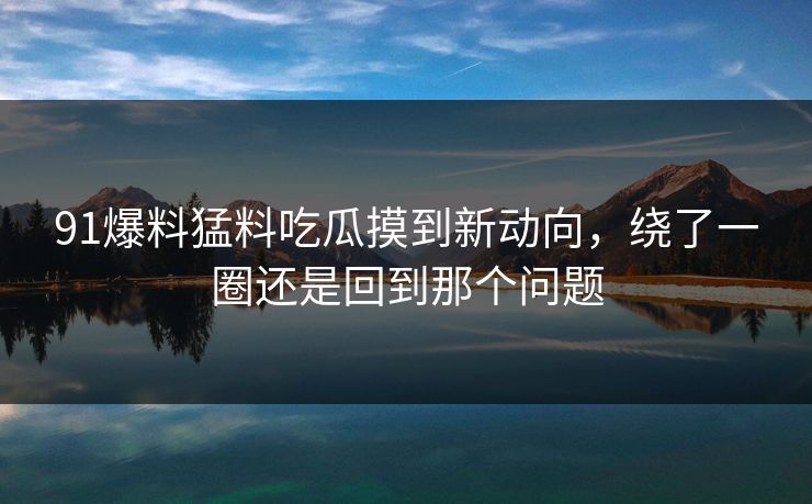 91爆料猛料吃瓜摸到新动向，绕了一圈还是回到那个问题