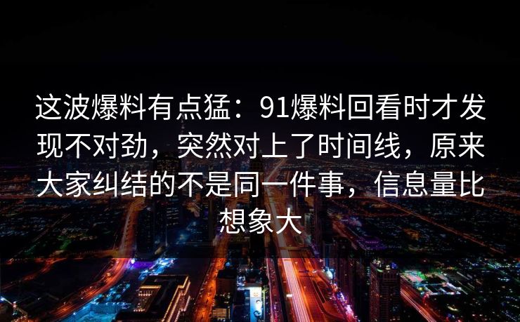 这波爆料有点猛：91爆料回看时才发现不对劲，突然对上了时间线，原来大家纠结的不是同一件事，信息量比想象大