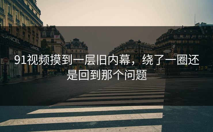 91视频摸到一层旧内幕，绕了一圈还是回到那个问题