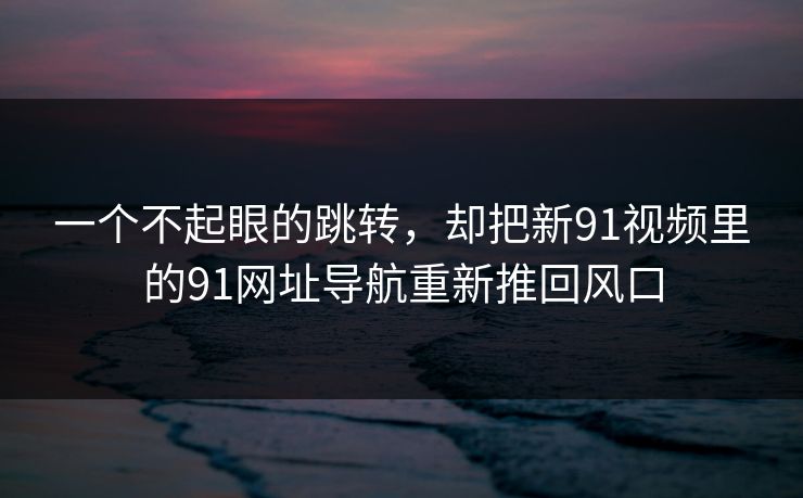 一个不起眼的跳转，却把新91视频里的91网址导航重新推回风口