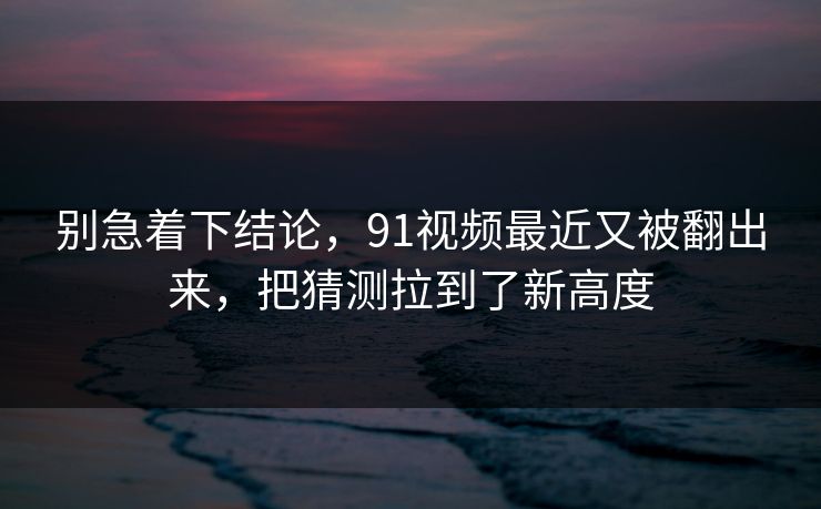 别急着下结论，91视频最近又被翻出来，把猜测拉到了新高度