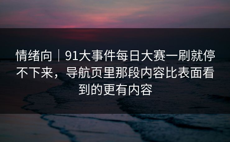 情绪向｜91大事件每日大赛一刷就停不下来，导航页里那段内容比表面看到的更有内容