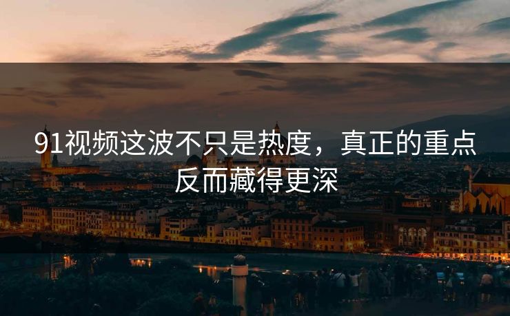 91视频这波不只是热度，真正的重点反而藏得更深