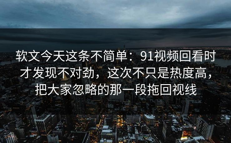 软文今天这条不简单：91视频回看时才发现不对劲，这次不只是热度高，把大家忽略的那一段拖回视线
