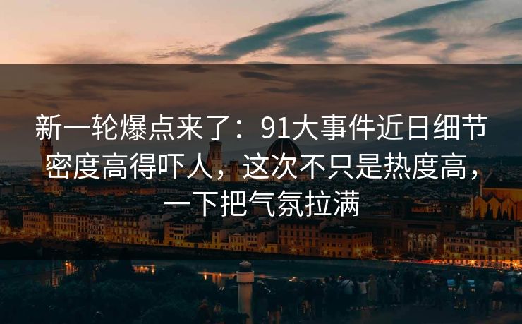 新一轮爆点来了：91大事件近日细节密度高得吓人，这次不只是热度高，一下把气氛拉满