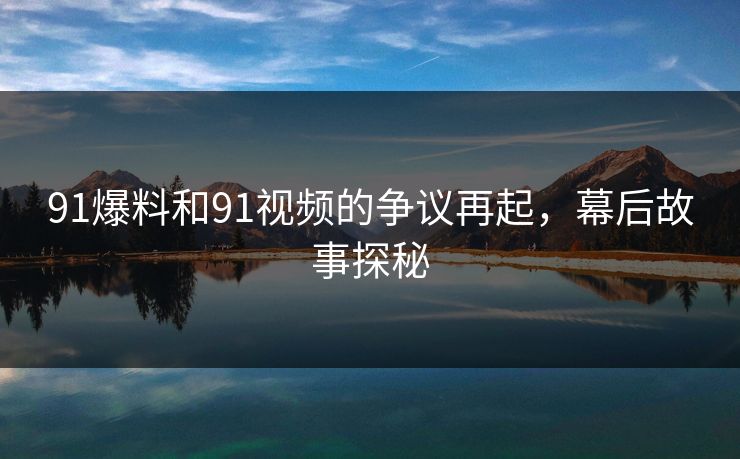 91爆料和91视频的争议再起，幕后故事探秘