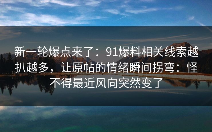 新一轮爆点来了：91爆料相关线索越扒越多，让原帖的情绪瞬间拐弯：怪不得最近风向突然变了