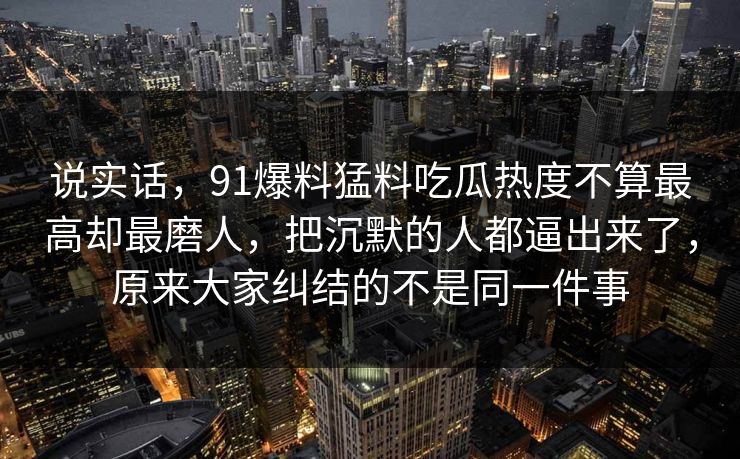说实话，91爆料猛料吃瓜热度不算最高却最磨人，把沉默的人都逼出来了，原来大家纠结的不是同一件事