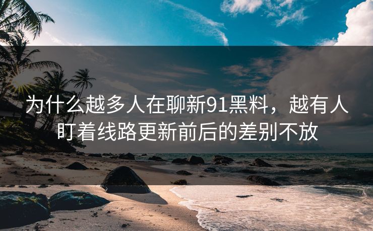 为什么越多人在聊新91黑料，越有人盯着线路更新前后的差别不放