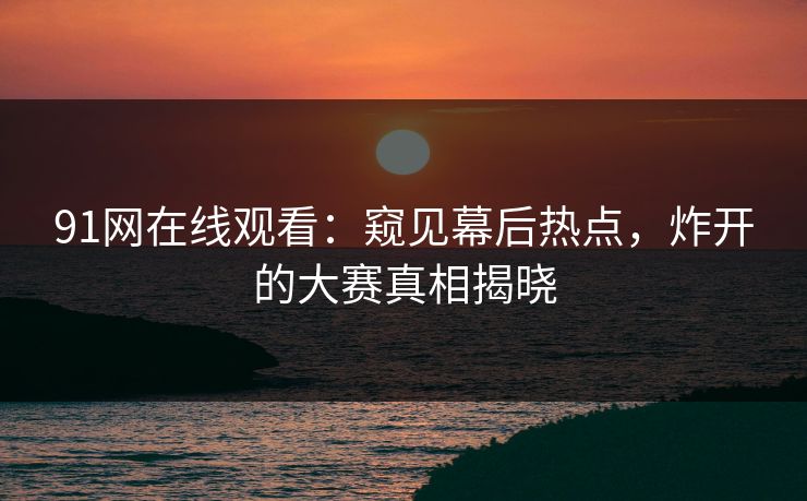 91网在线观看：窥见幕后热点，炸开的大赛真相揭晓