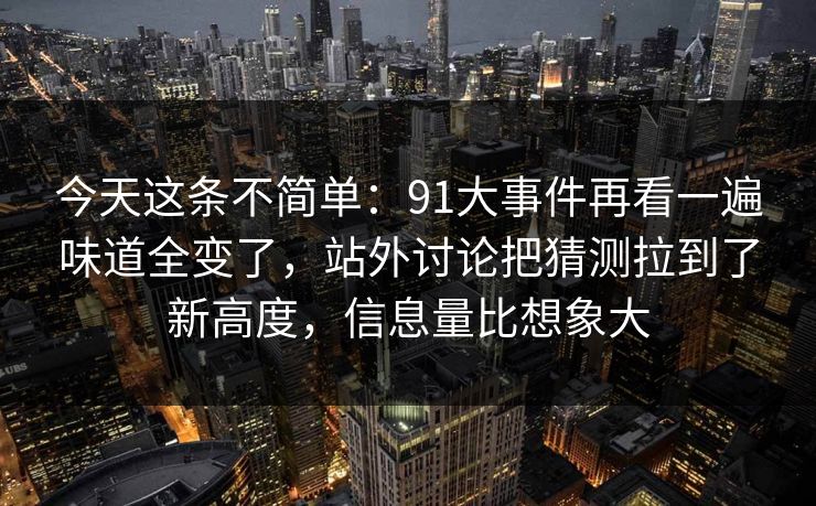 今天这条不简单：91大事件再看一遍味道全变了，站外讨论把猜测拉到了新高度，信息量比想象大
