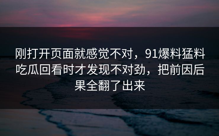 刚打开页面就感觉不对，91爆料猛料吃瓜回看时才发现不对劲，把前因后果全翻了出来