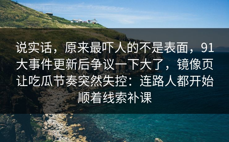 说实话，原来最吓人的不是表面，91大事件更新后争议一下大了，镜像页让吃瓜节奏突然失控：连路人都开始顺着线索补课