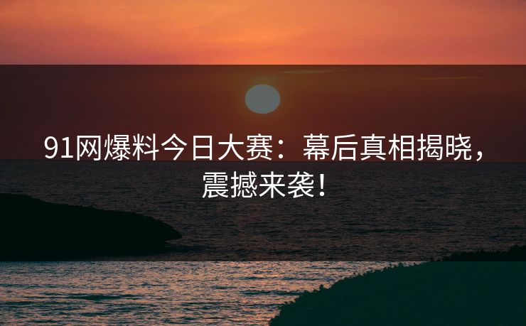 91网爆料今日大赛：幕后真相揭晓，震撼来袭！