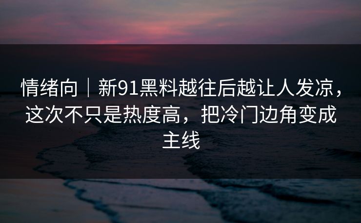 情绪向｜新91黑料越往后越让人发凉，这次不只是热度高，把冷门边角变成主线