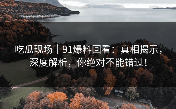 吃瓜现场｜91爆料回看：真相揭示，深度解析，你绝对不能错过！