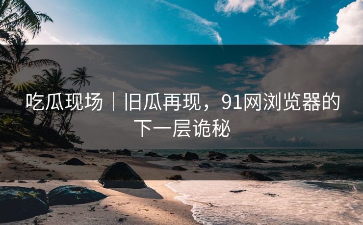 吃瓜现场｜旧瓜再现，91网浏览器的下一层诡秘