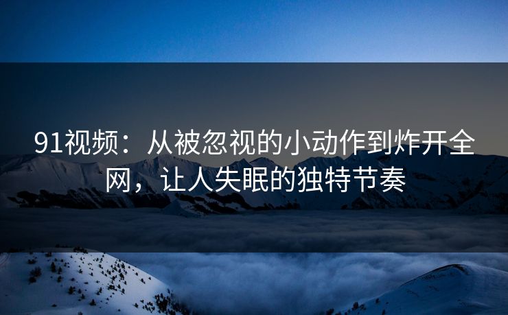 91视频：从被忽视的小动作到炸开全网，让人失眠的独特节奏