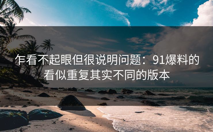 乍看不起眼但很说明问题：91爆料的看似重复其实不同的版本