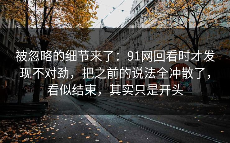 被忽略的细节来了：91网回看时才发现不对劲，把之前的说法全冲散了，看似结束，其实只是开头