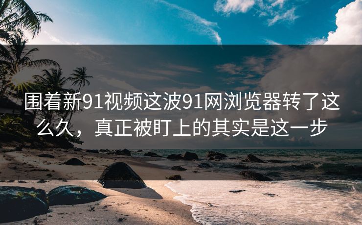 围着新91视频这波91网浏览器转了这么久，真正被盯上的其实是这一步