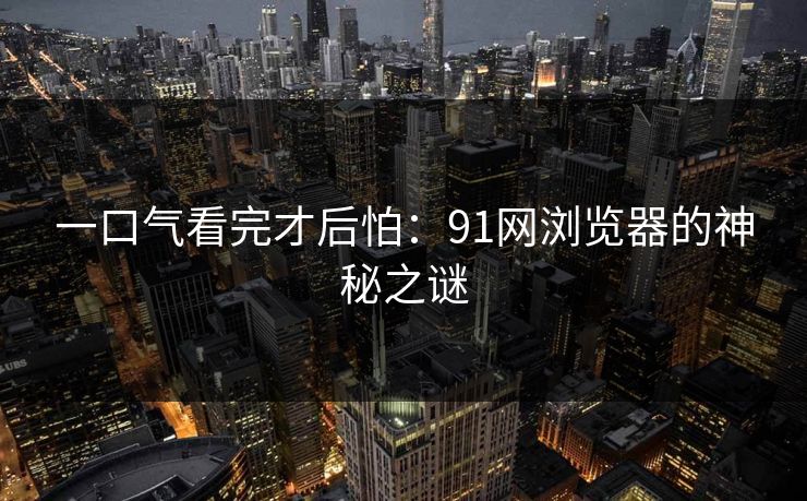 一口气看完才后怕：91网浏览器的神秘之谜