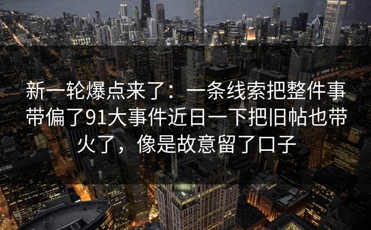 新一轮爆点来了：一条线索把整件事带偏了91大事件近日一下把旧帖也带火了，像是故意留了口子