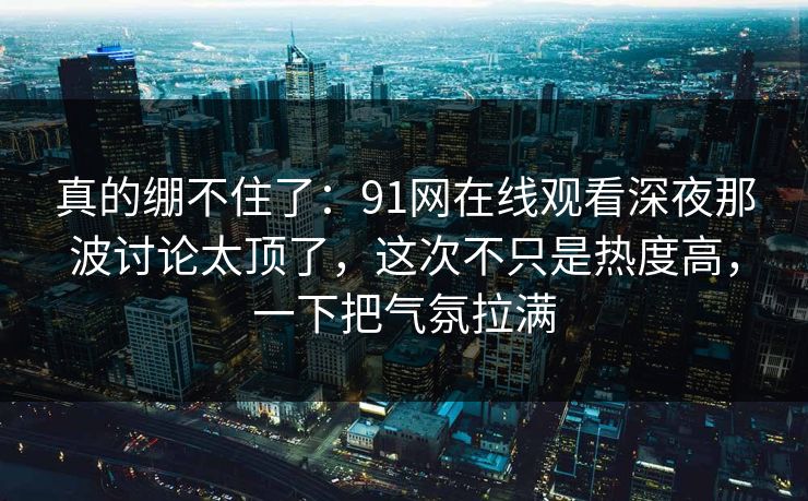 真的绷不住了：91网在线观看深夜那波讨论太顶了，这次不只是热度高，一下把气氛拉满