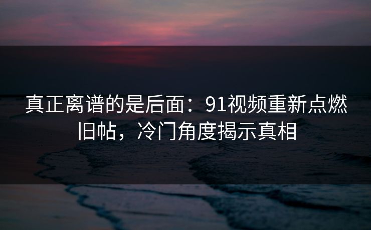 真正离谱的是后面：91视频重新点燃旧帖，冷门角度揭示真相
