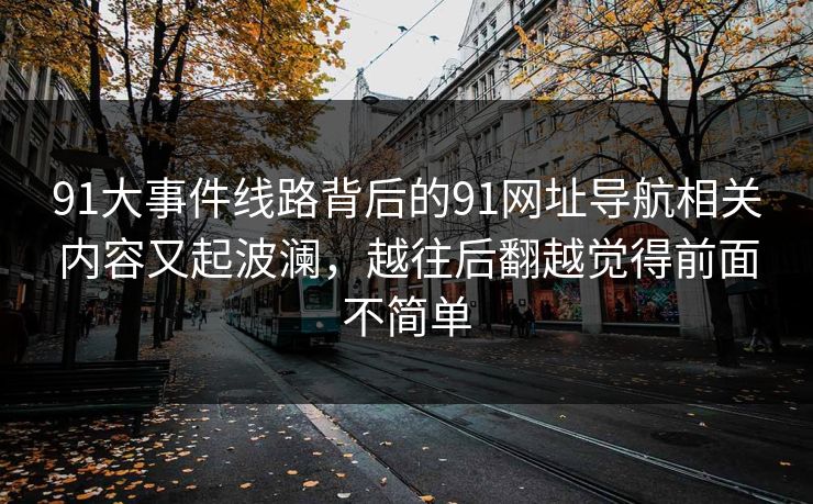 91大事件线路背后的91网址导航相关内容又起波澜，越往后翻越觉得前面不简单