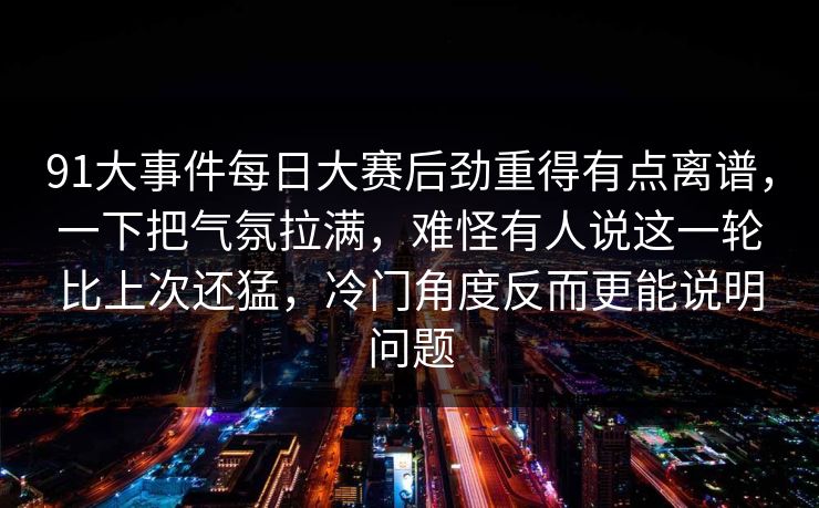 91大事件每日大赛后劲重得有点离谱，一下把气氛拉满，难怪有人说这一轮比上次还猛，冷门角度反而更能说明问题