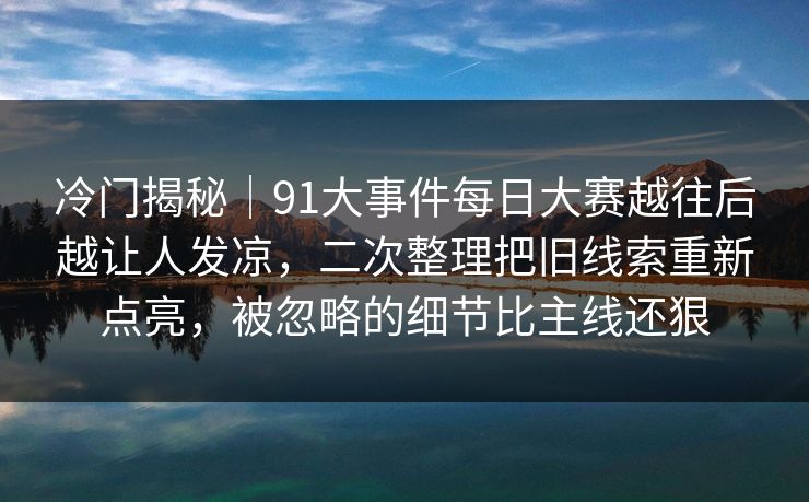 冷门揭秘｜91大事件每日大赛越往后越让人发凉，二次整理把旧线索重新点亮，被忽略的细节比主线还狠