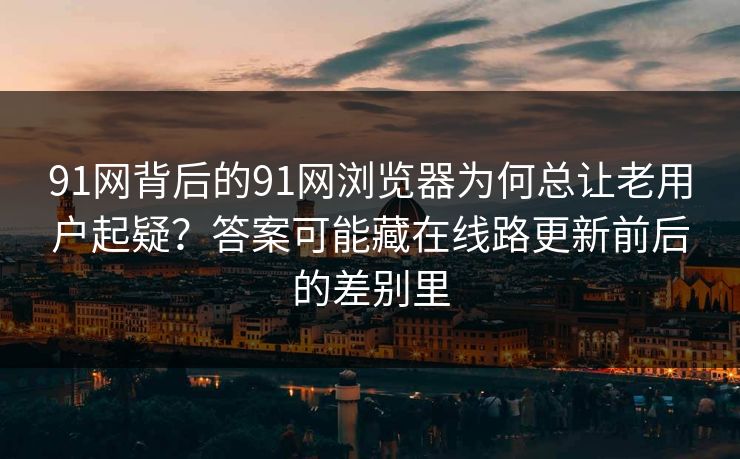 91网背后的91网浏览器为何总让老用户起疑？答案可能藏在线路更新前后的差别里