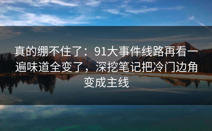 真的绷不住了：91大事件线路再看一遍味道全变了，深挖笔记把冷门边角变成主线