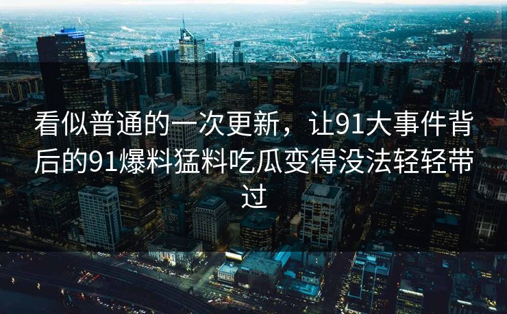 看似普通的一次更新，让91大事件背后的91爆料猛料吃瓜变得没法轻轻带过