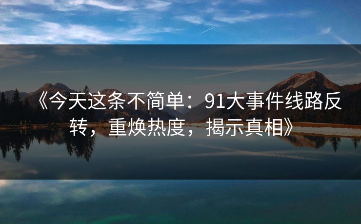 《今天这条不简单：91大事件线路反转，重焕热度，揭示真相》