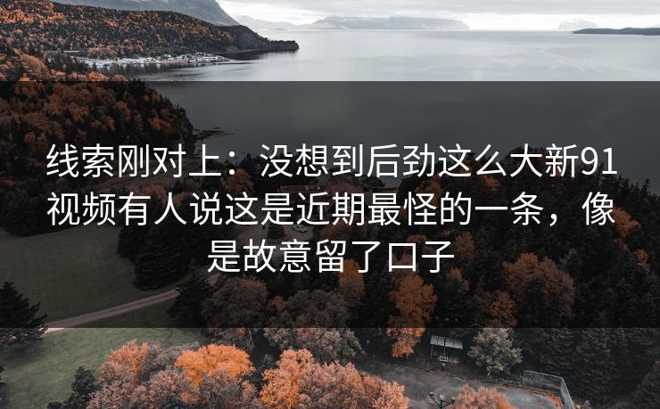 线索刚对上：没想到后劲这么大新91视频有人说这是近期最怪的一条，像是故意留了口子